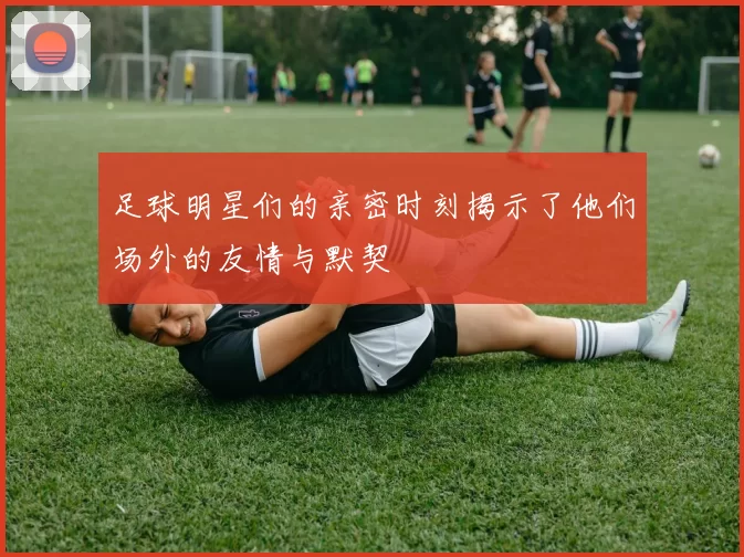 足球明星们的亲密时刻揭示了他们场外的友情与默契