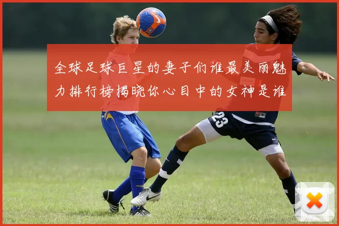 全球足球巨星的妻子们谁最美丽魅力排行榜揭晓你心目中的女神是谁