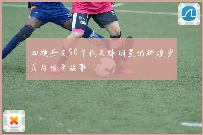 回顾丹麦90年代足球明星的辉煌岁月与传奇故事