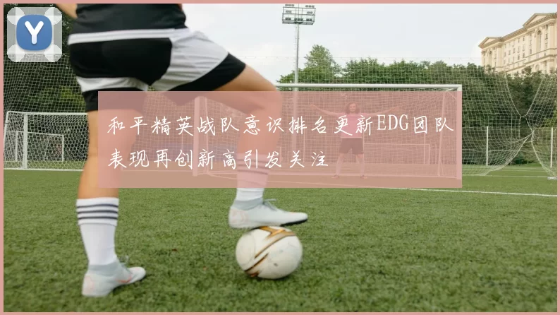 和平精英战队意识排名更新EDG团队表现再创新高引发关注