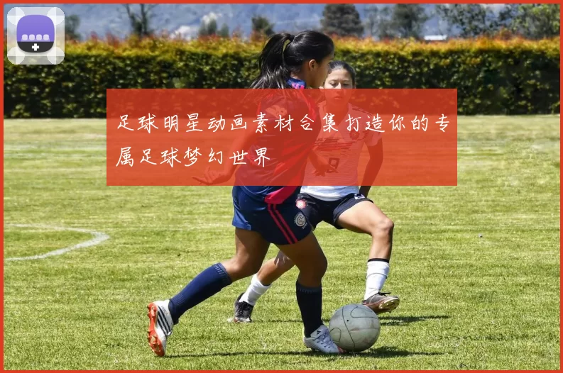 足球明星动画素材合集打造你的专属足球梦幻世界