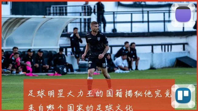 足球明星大力王的国籍揭秘他究竟来自哪个国家的足球文化