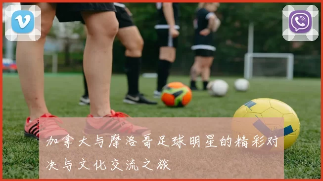 加拿大与摩洛哥足球明星的精彩对决与文化交流之旅