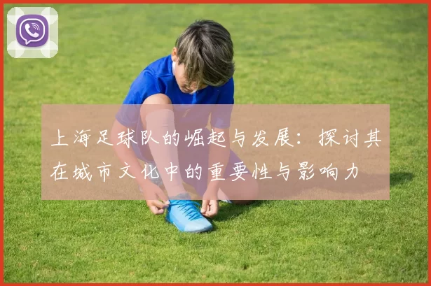 上海足球队的崛起与发展：探讨其在城市文化中的重要性与影响力