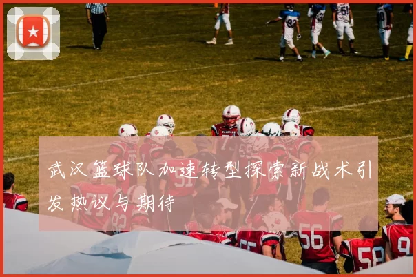 武汉篮球队加速转型探索新战术引发热议与期待